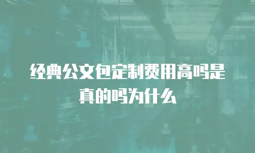 经典公文包定制费用高吗是真的吗为什么