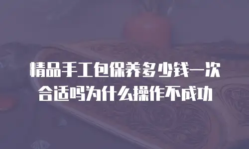精品手工包保养多少钱一次合适吗为什么操作不成功