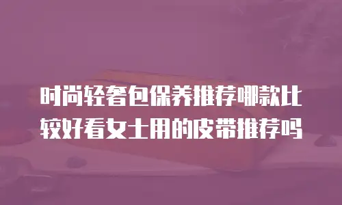 时尚轻奢包保养推荐哪款比较好看女士用的皮带推荐吗
