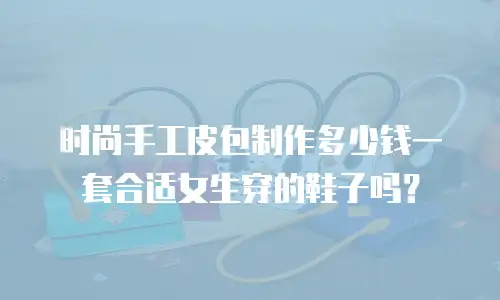 时尚手工皮包制作多少钱一套合适女生穿的鞋子吗？