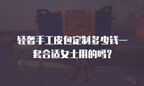 轻奢手工皮包定制多少钱一套合适女士用的吗？