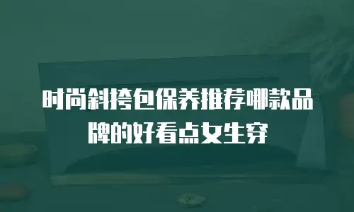 时尚斜挎包保养推荐哪款品牌的好看点女生穿