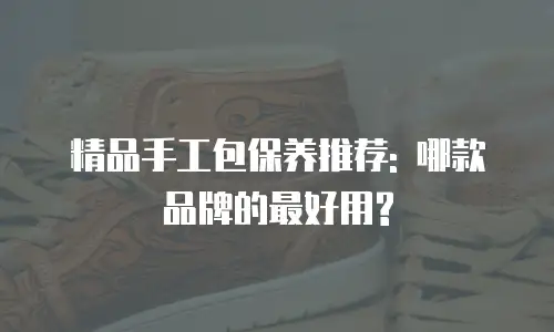精品手工包保养推荐: 哪款品牌的最好用?