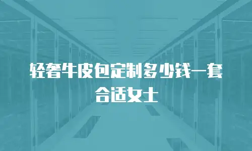 轻奢牛皮包定制多少钱一套合适女士