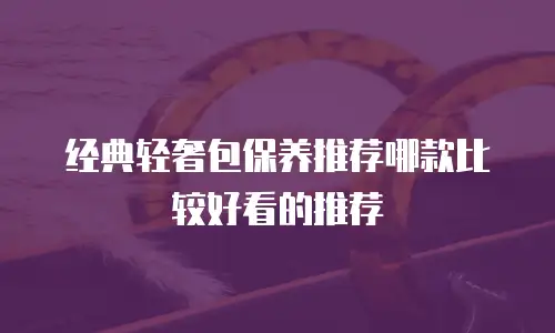 经典轻奢包保养推荐哪款比较好看的推荐