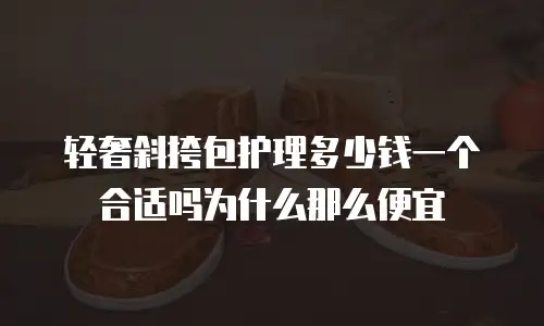轻奢斜挎包护理多少钱一个合适吗为什么那么便宜