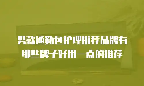 男款通勤包护理推荐品牌有哪些牌子好用一点的推荐