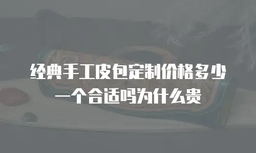 经典手工皮包定制价格多少一个合适吗为什么贵