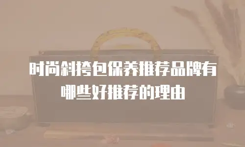 时尚斜挎包保养推荐品牌有哪些好推荐的理由