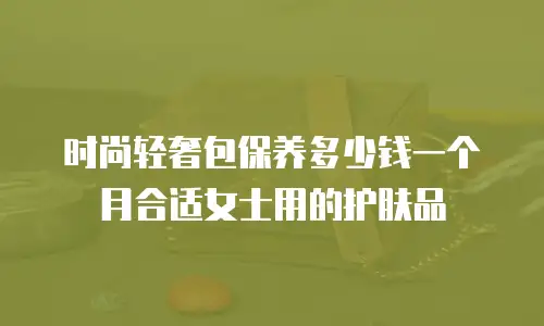 时尚轻奢包保养多少钱一个月合适女士用的护肤品