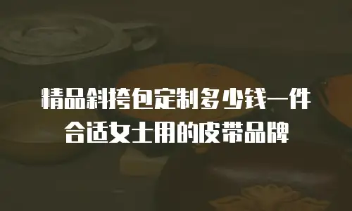 精品斜挎包定制多少钱一件合适女士用的皮带品牌