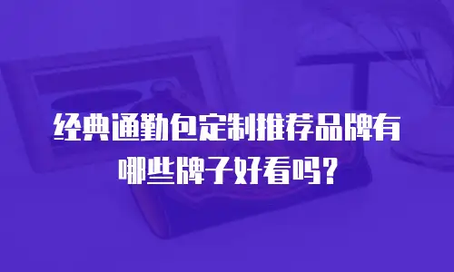 经典通勤包定制推荐品牌有哪些牌子好看吗？
