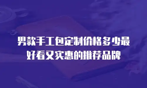 男款手工包定制价格多少最好看又实惠的推荐品牌