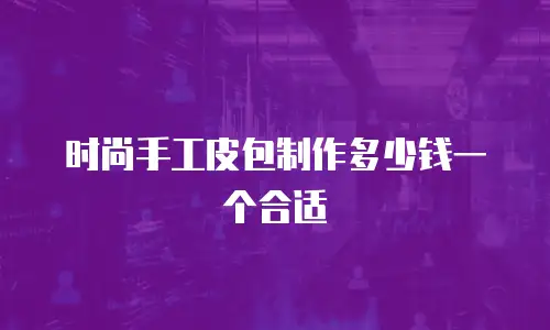 时尚手工皮包制作多少钱一个合适
