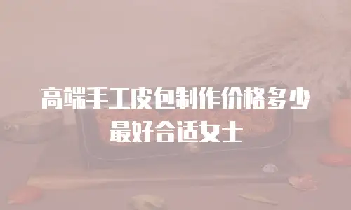 高端手工皮包制作价格多少最好合适女士