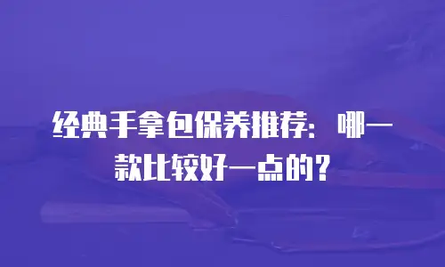 经典手拿包保养推荐：哪一款比较好一点的？