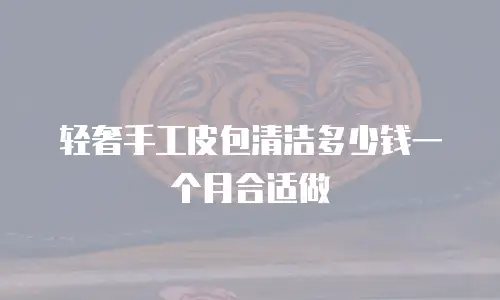 轻奢手工皮包清洁多少钱一个月合适做