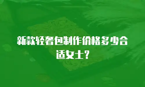 新款轻奢包制作价格多少合适女士？