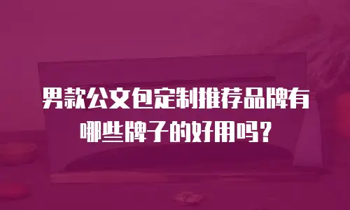 男款公文包定制推荐品牌有哪些牌子的好用吗？