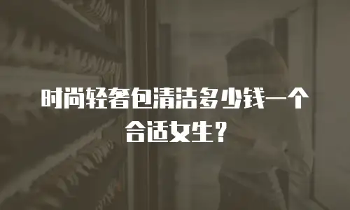 时尚轻奢包清洁多少钱一个合适女生？