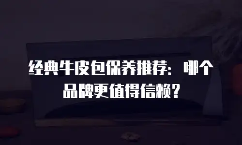 经典牛皮包保养推荐：哪个品牌更值得信赖？