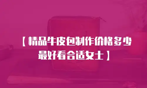 【精品牛皮包制作价格多少最好看合适女士】
