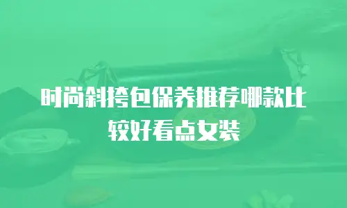 时尚斜挎包保养推荐哪款比较好看点女装