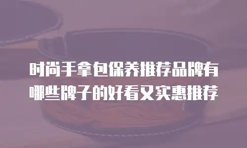 时尚手拿包保养推荐品牌有哪些牌子的好看又实惠推荐
