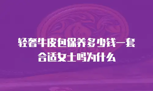 轻奢牛皮包保养多少钱一套合适女士吗为什么