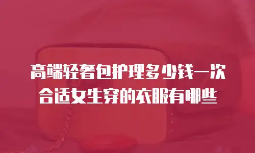 高端轻奢包护理多少钱一次合适女生穿的衣服有哪些