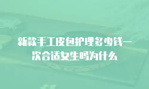 新款手工皮包护理多少钱一次合适女生吗为什么