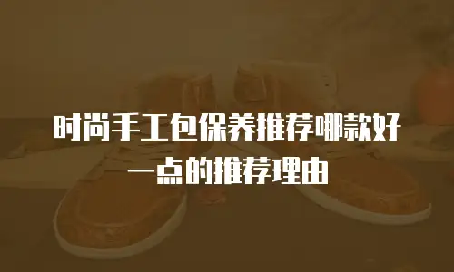 时尚手工包保养推荐哪款好一点的推荐理由