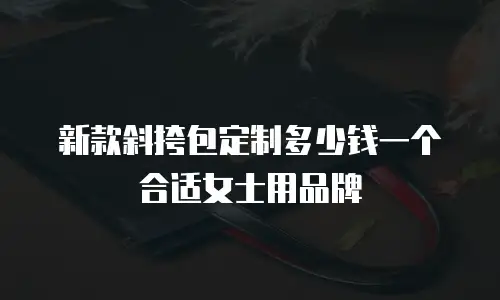 新款斜挎包定制多少钱一个合适女士用品牌