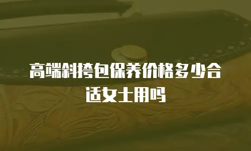高端斜挎包保养价格多少合适女士用吗