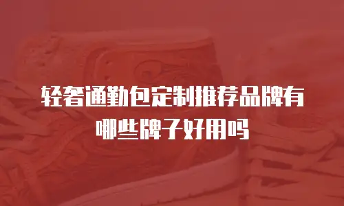 轻奢通勤包定制推荐品牌有哪些牌子好用吗