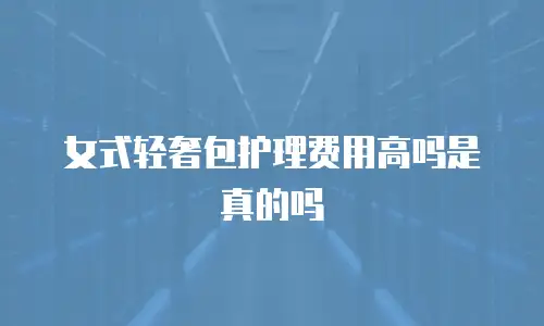 女式轻奢包护理费用高吗是真的吗