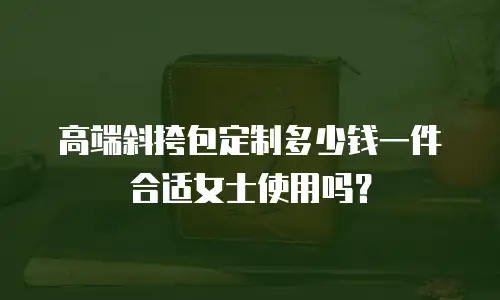 高端斜挎包定制多少钱一件合适女士使用吗？