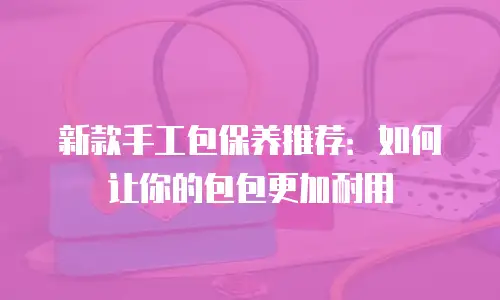 新款手工包保养推荐：如何让你的包包更加耐用