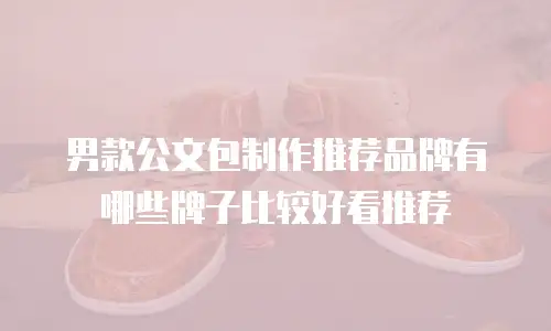 男款公文包制作推荐品牌有哪些牌子比较好看推荐