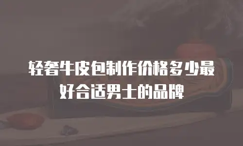 轻奢牛皮包制作价格多少最好合适男士的品牌