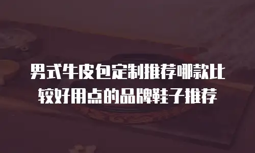 男式牛皮包定制推荐哪款比较好用点的品牌鞋子推荐