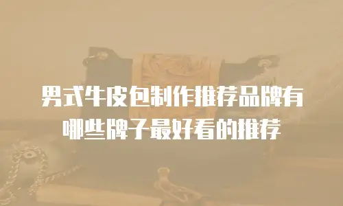 男式牛皮包制作推荐品牌有哪些牌子最好看的推荐