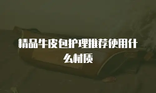 精品牛皮包护理推荐使用什么材质