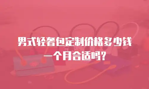 男式轻奢包定制价格多少钱一个月合适吗？