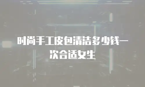 时尚手工皮包清洁多少钱一次合适女生
