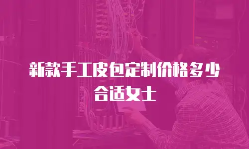 新款手工皮包定制价格多少合适女士