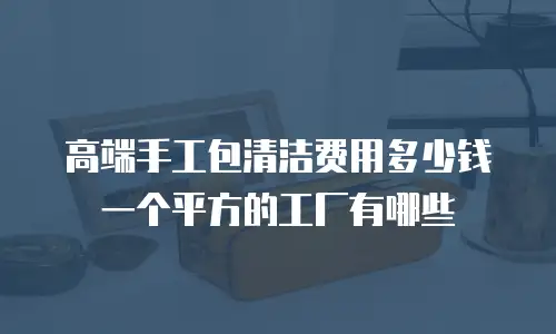 高端手工包清洁费用多少钱一个平方的工厂有哪些