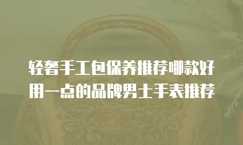 轻奢手工包保养推荐哪款好用一点的品牌男士手表推荐
