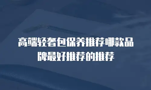 高端轻奢包保养推荐哪款品牌最好推荐的推荐