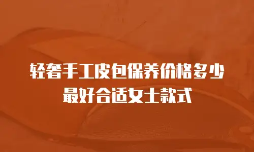 轻奢手工皮包保养价格多少最好合适女士款式